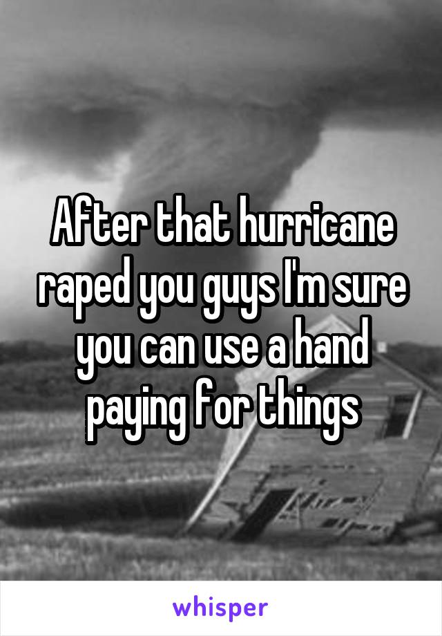 After that hurricane raped you guys I'm sure you can use a hand paying for things