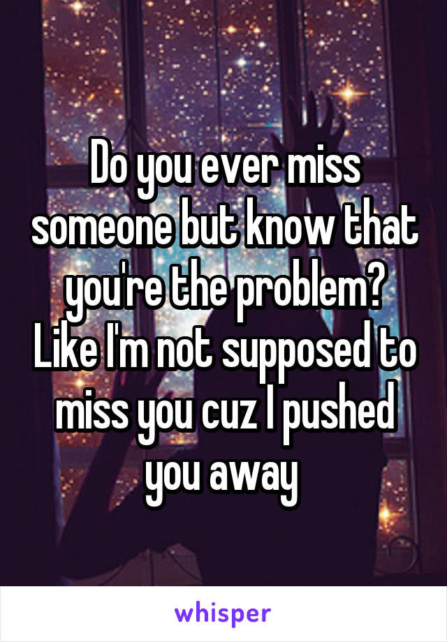 Do you ever miss someone but know that you're the problem? Like I'm not supposed to miss you cuz I pushed you away 