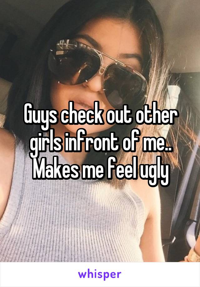 Guys check out other girls infront of me.. Makes me feel ugly