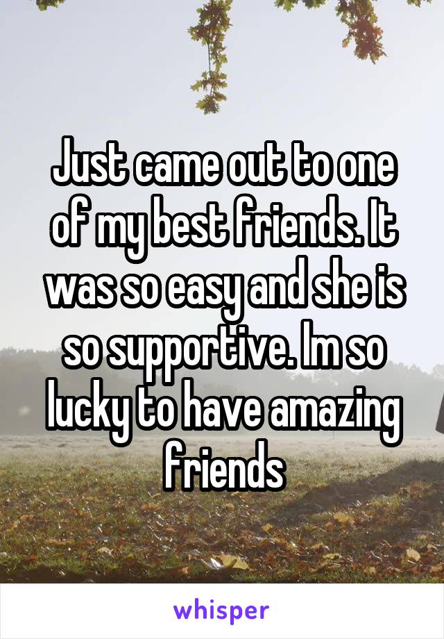 Just came out to one of my best friends. It was so easy and she is so supportive. Im so lucky to have amazing friends
