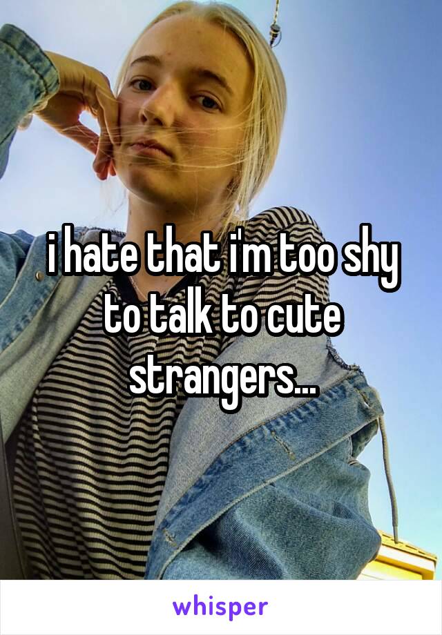 i hate that i'm too shy to talk to cute strangers...