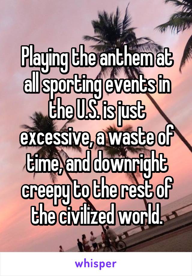 Playing the anthem at all sporting events in the U.S. is just excessive, a waste of time, and downright creepy to the rest of the civilized world.