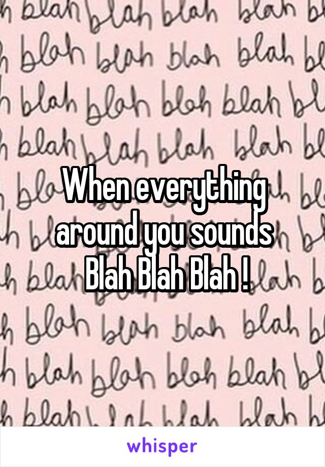 When everything around you sounds
 Blah Blah Blah !