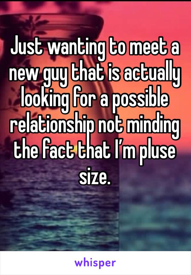 Just wanting to meet a new guy that is actually looking for a possible relationship not minding the fact that I’m pluse size. 