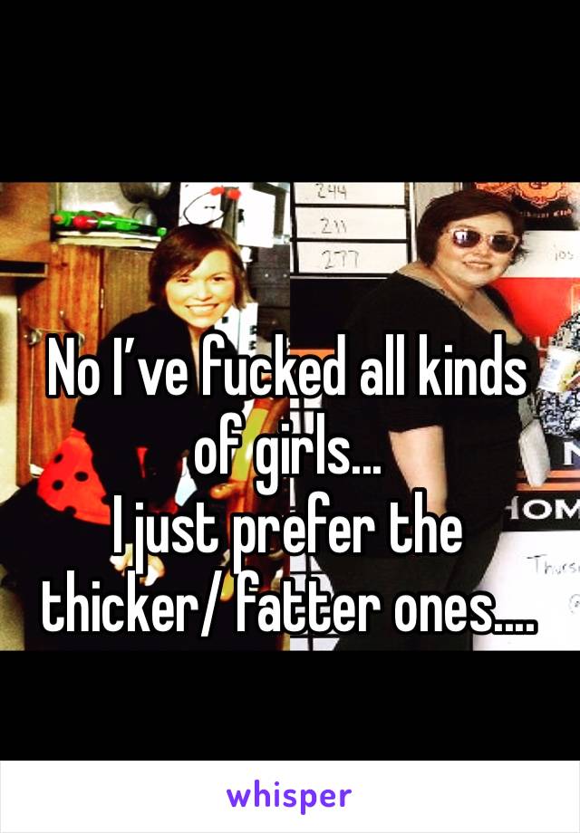 No I’ve fucked all kinds of girls... 
I just prefer the thicker/ fatter ones....