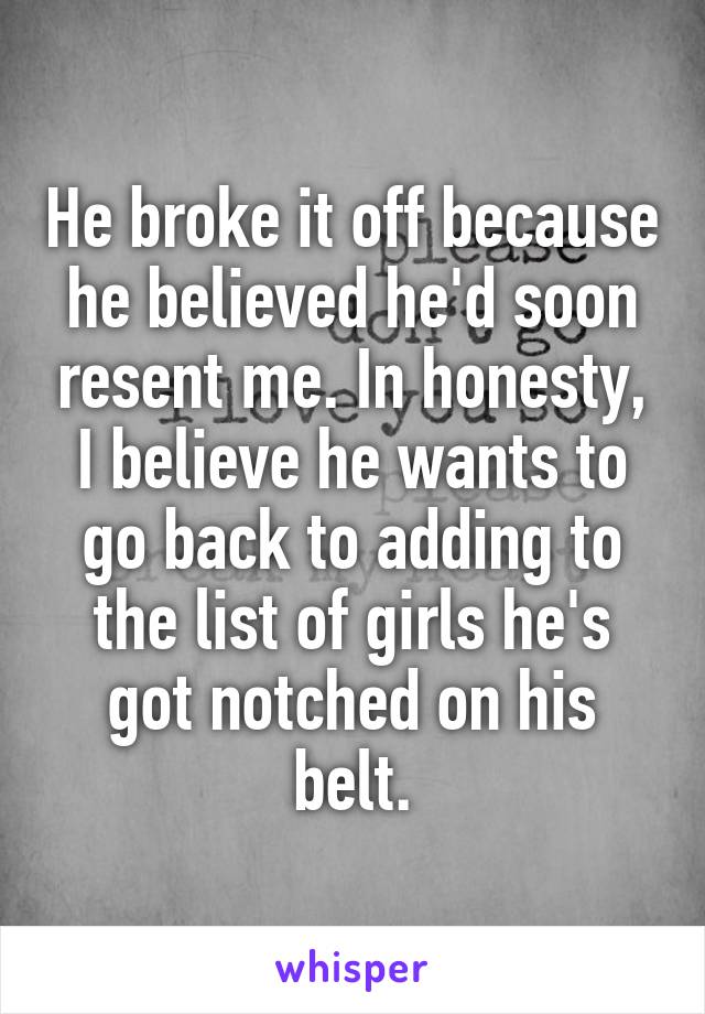 He broke it off because he believed he'd soon resent me. In honesty, I believe he wants to go back to adding to the list of girls he's got notched on his belt.