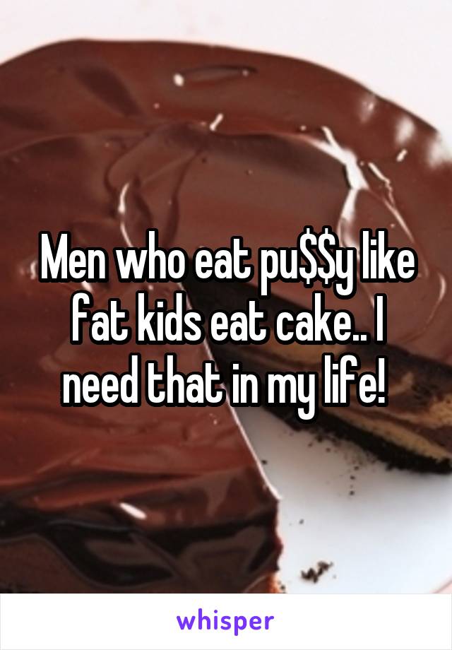 Men who eat pu$$y like fat kids eat cake.. I need that in my life! 