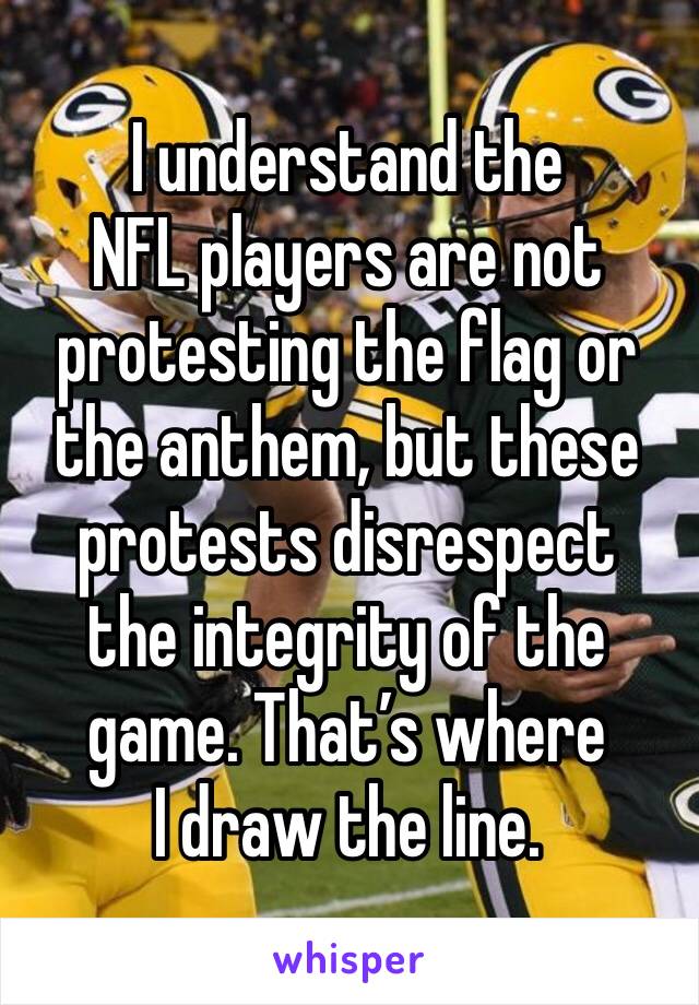 I understand the
NFL players are not protesting the flag or the anthem, but these protests disrespect
the integrity of the game. That’s where
I draw the line.