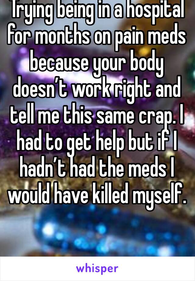 Trying being in a hospital for months on pain meds because your body doesn’t work right and tell me this same crap. I had to get help but if I hadn’t had the meds I would have killed myself.