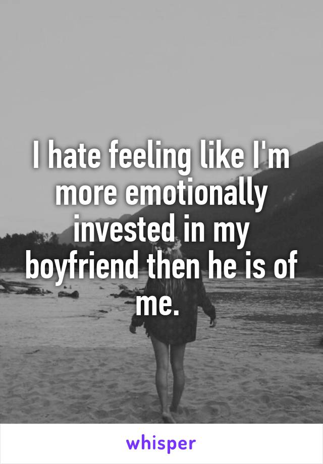 I hate feeling like I'm more emotionally invested in my boyfriend then he is of me. 