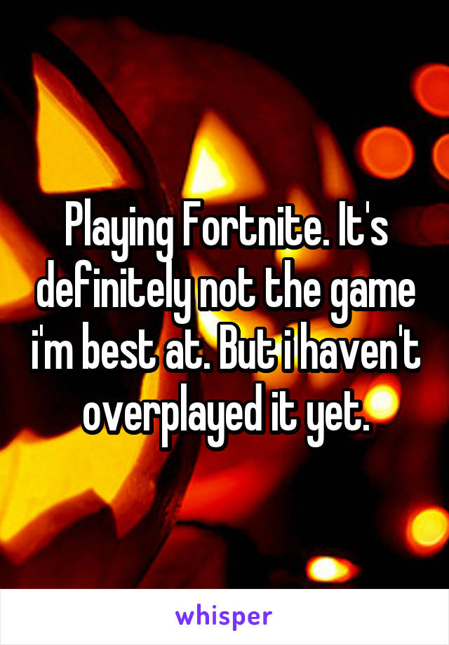 Playing Fortnite. It's definitely not the game i'm best at. But i haven't overplayed it yet.