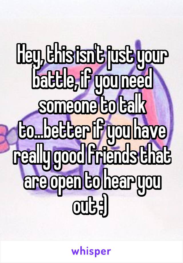 Hey, this isn't just your battle, if you need someone to talk to...better if you have really good friends that are open to hear you out :) 