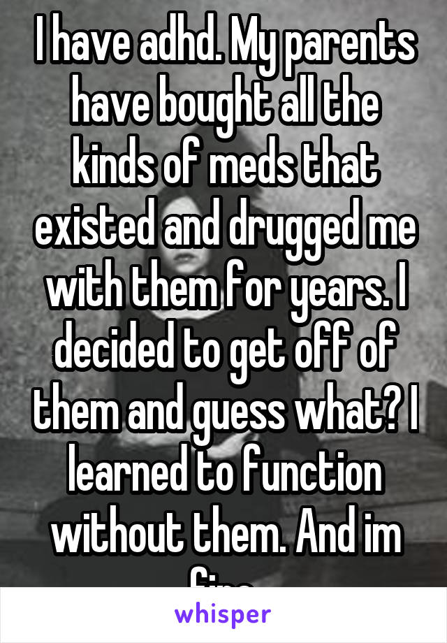 I have adhd. My parents have bought all the kinds of meds that existed and drugged me with them for years. I decided to get off of them and guess what? I learned to function without them. And im fine.
