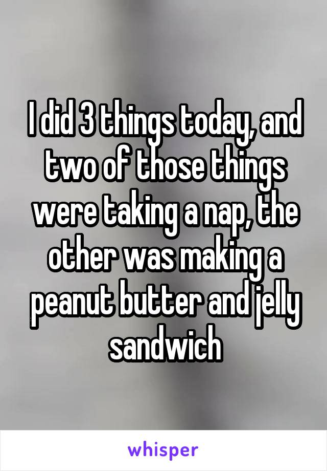I did 3 things today, and two of those things were taking a nap, the other was making a peanut butter and jelly sandwich