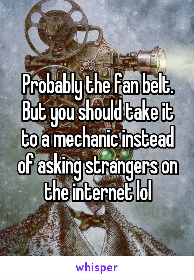 Probably the fan belt. But you should take it to a mechanic instead of asking strangers on the internet lol
