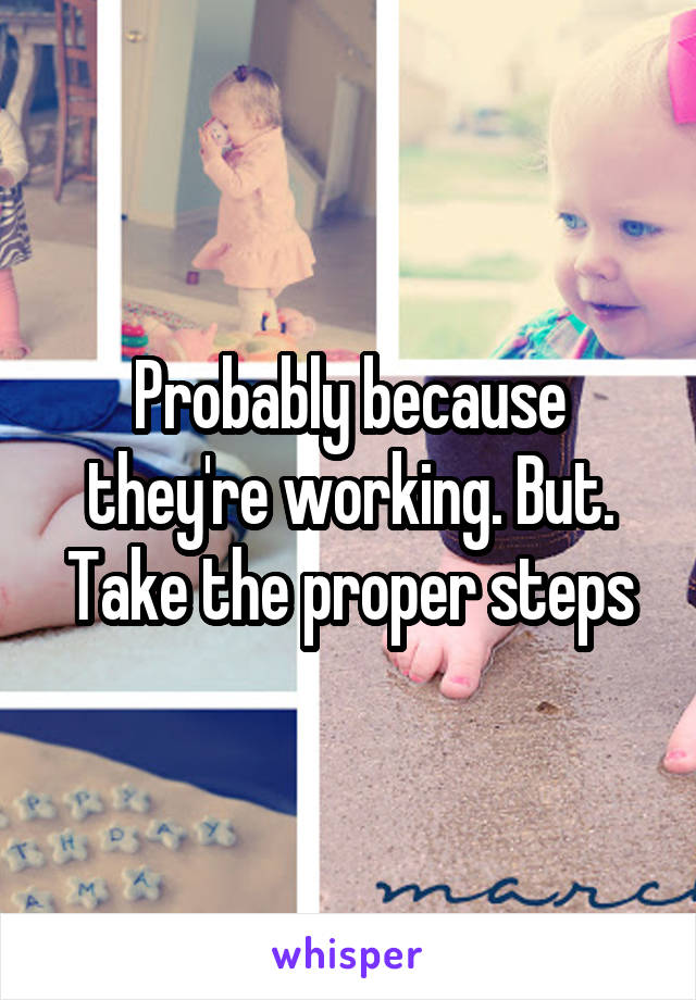 Probably because they're working. But. Take the proper steps