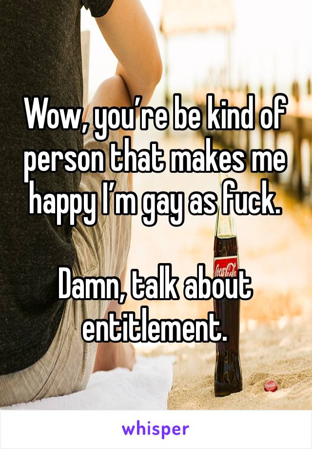 Wow, you’re be kind of person that makes me happy I’m gay as fuck.

Damn, talk about entitlement.