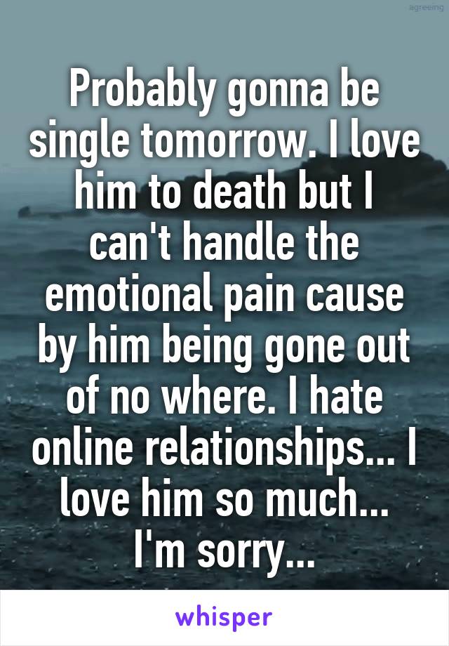 Probably gonna be single tomorrow. I love him to death but I can't handle the emotional pain cause by him being gone out of no where. I hate online relationships... I love him so much... I'm sorry...