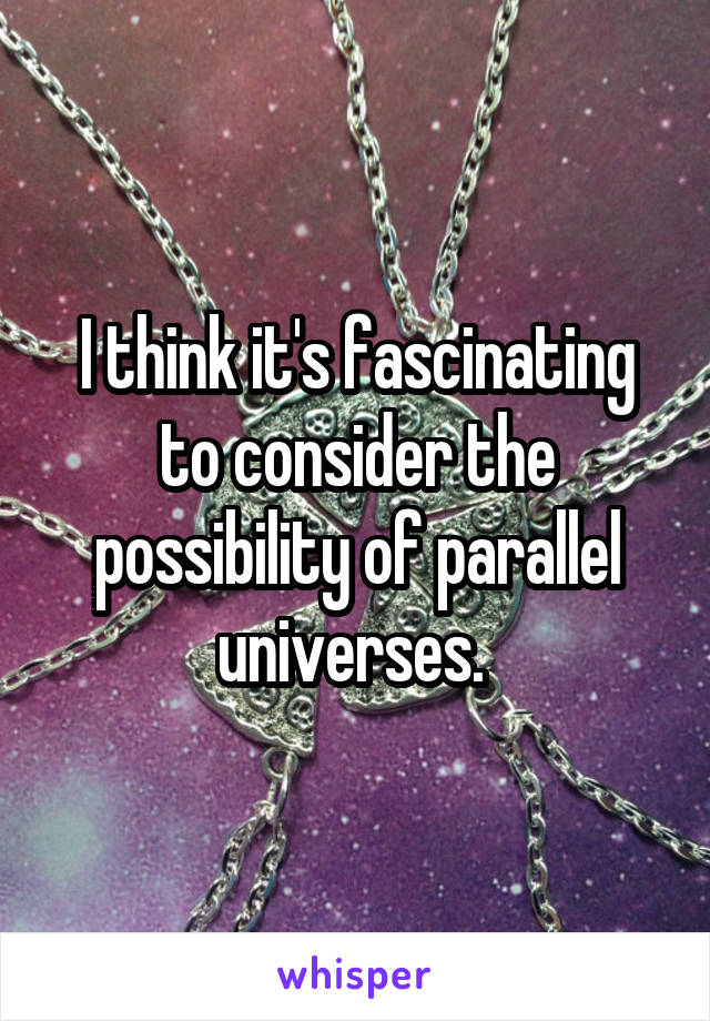 I think it's fascinating to consider the possibility of parallel universes. 