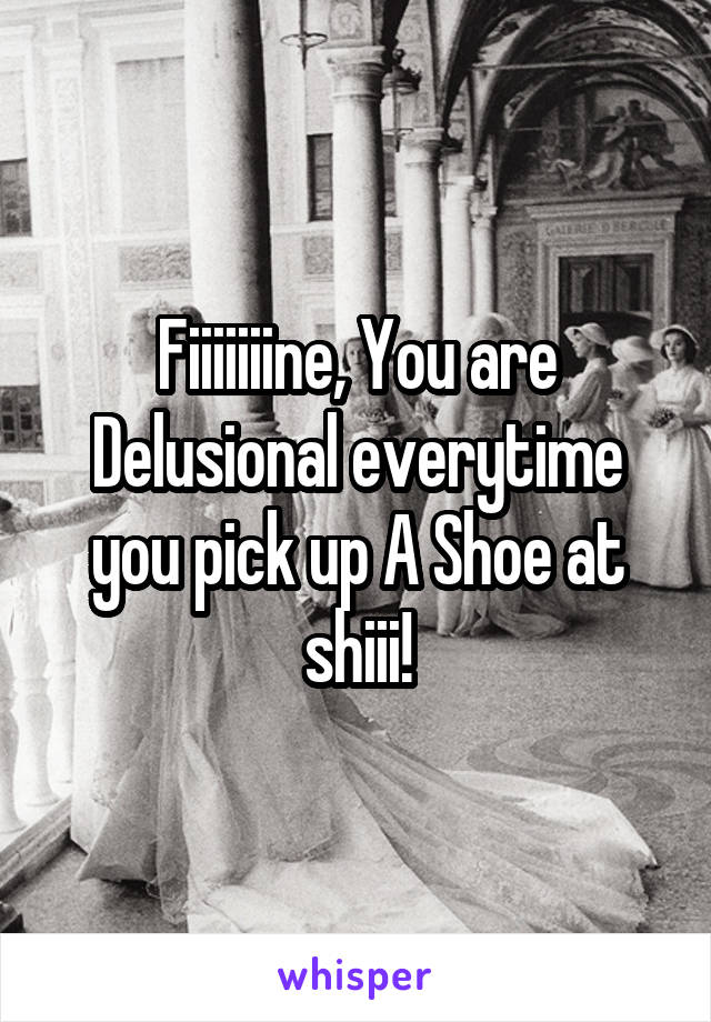 Fiiiiiiine, You are Delusional everytime you pick up A Shoe at shiii!