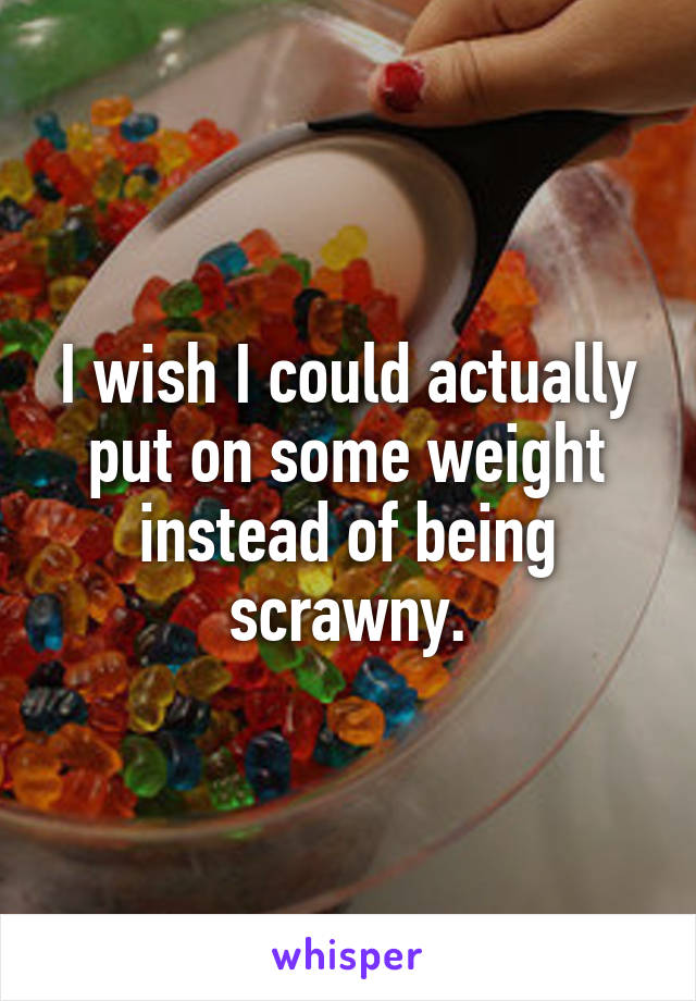 I wish I could actually put on some weight instead of being scrawny.