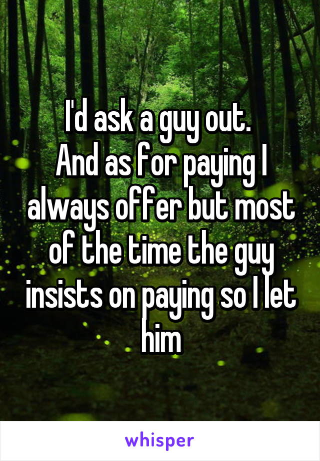 I'd ask a guy out. 
And as for paying I always offer but most of the time the guy insists on paying so I let him