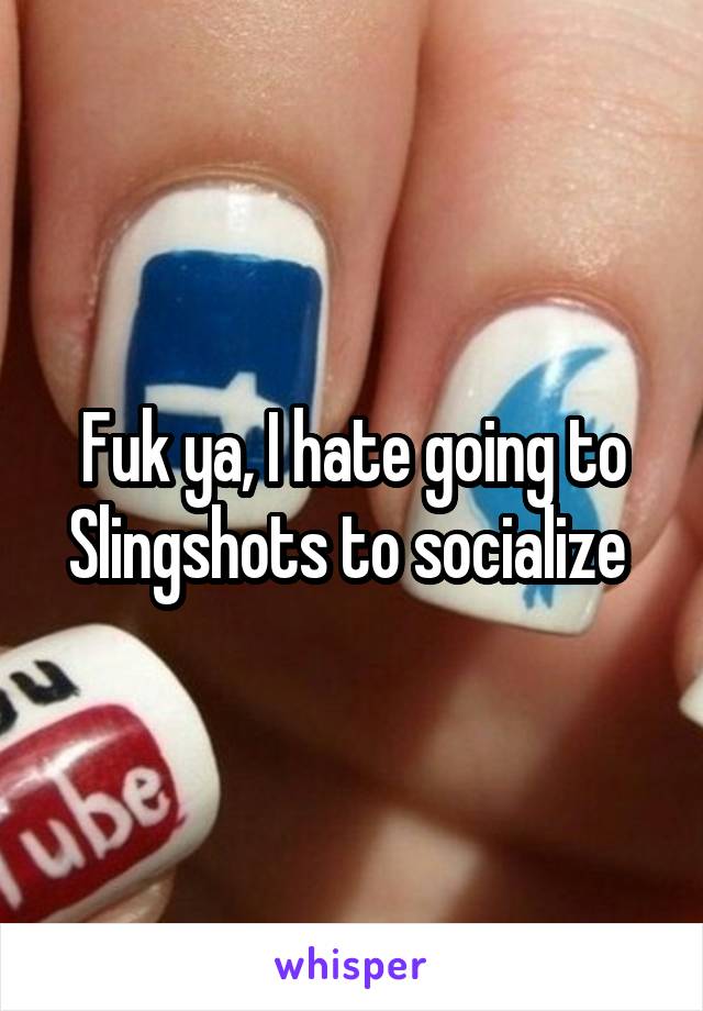 Fuk ya, I hate going to Slingshots to socialize 