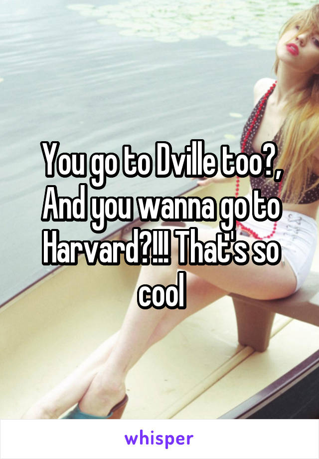 You go to Dville too?, And you wanna go to Harvard?!!! That's so cool