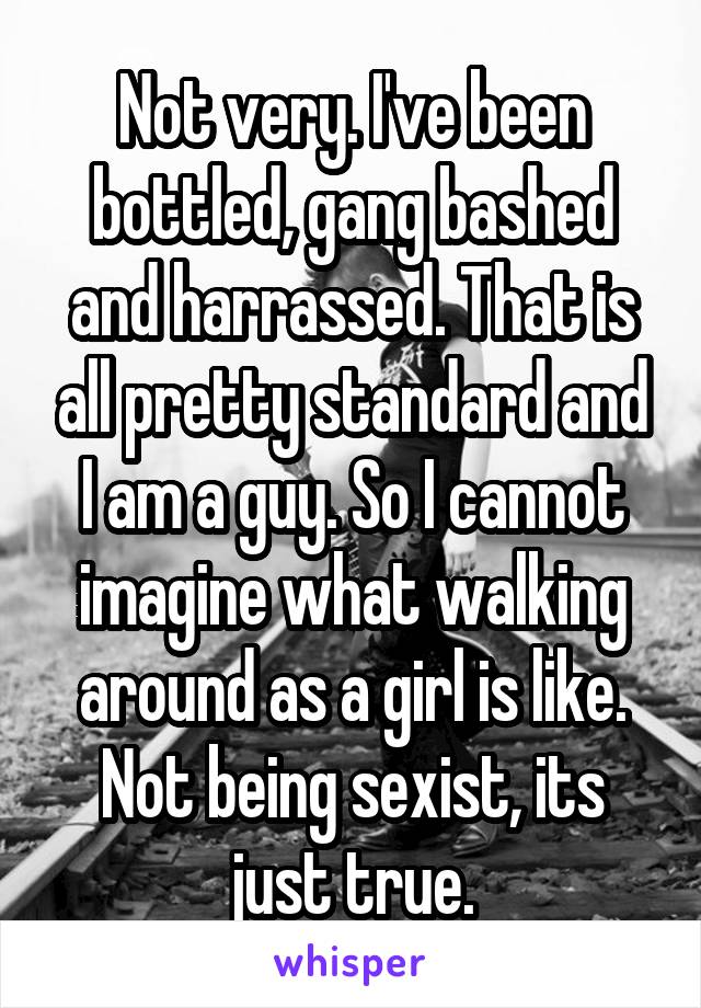 Not very. I've been bottled, gang bashed and harrassed. That is all pretty standard and I am a guy. So I cannot imagine what walking around as a girl is like. Not being sexist, its just true.