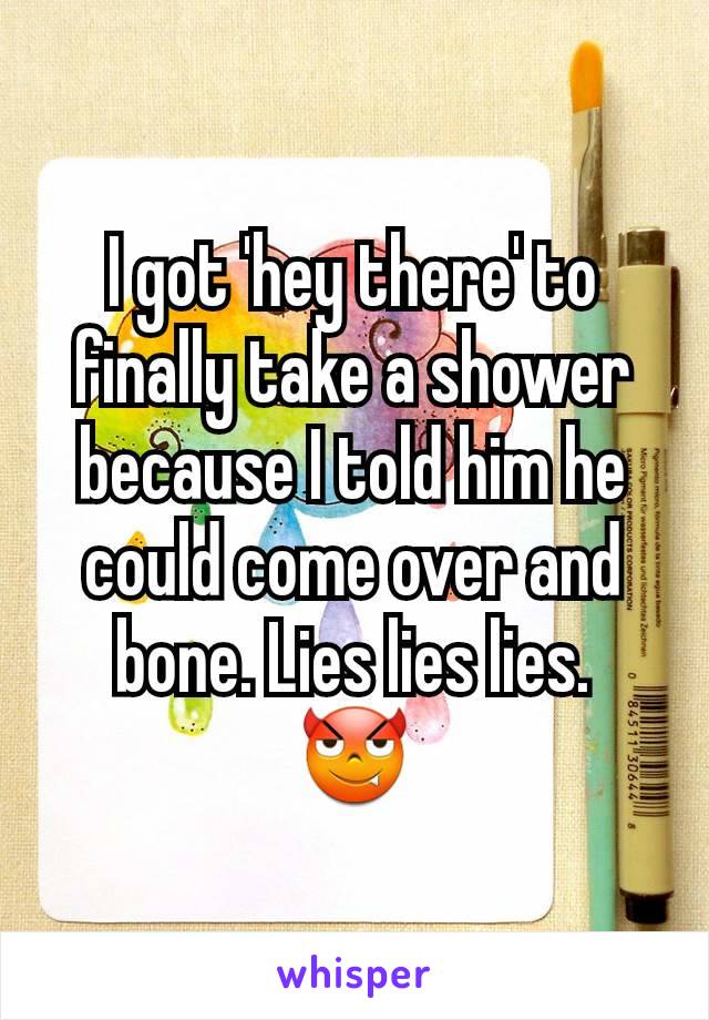 I got 'hey there' to finally take a shower because I told him he could come over and bone. Lies lies lies.
😈