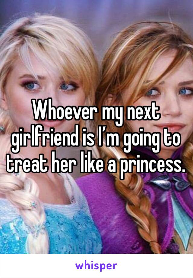 Whoever my next girlfriend is I’m going to treat her like a princess.