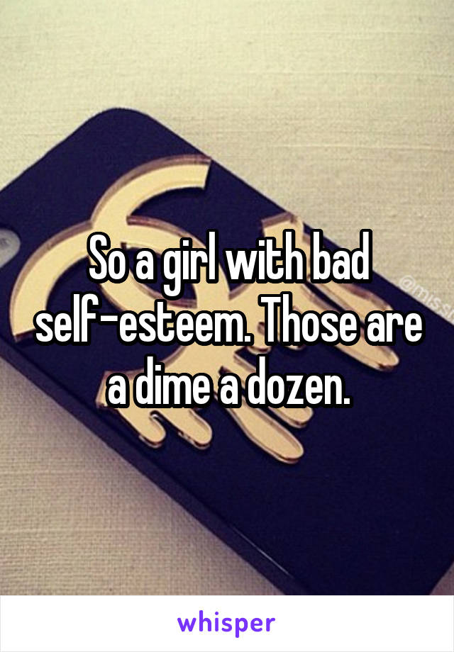So a girl with bad self-esteem. Those are a dime a dozen.