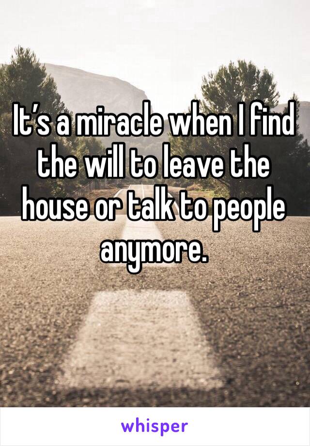 It’s a miracle when I find the will to leave the house or talk to people anymore.