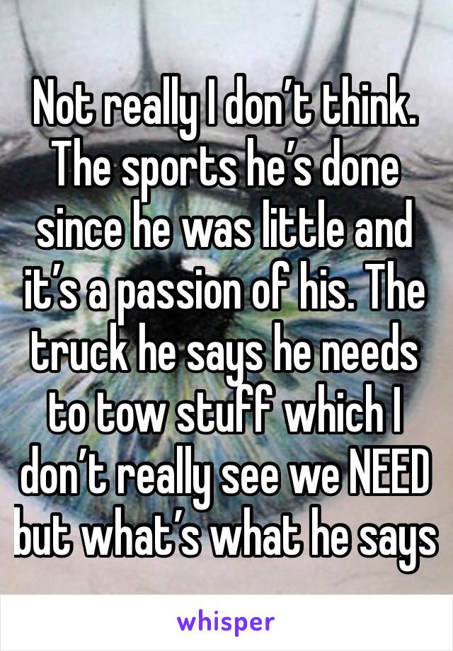 Not really I don’t think. The sports he’s done since he was little and it’s a passion of his. The truck he says he needs to tow stuff which I don’t really see we NEED but what’s what he says