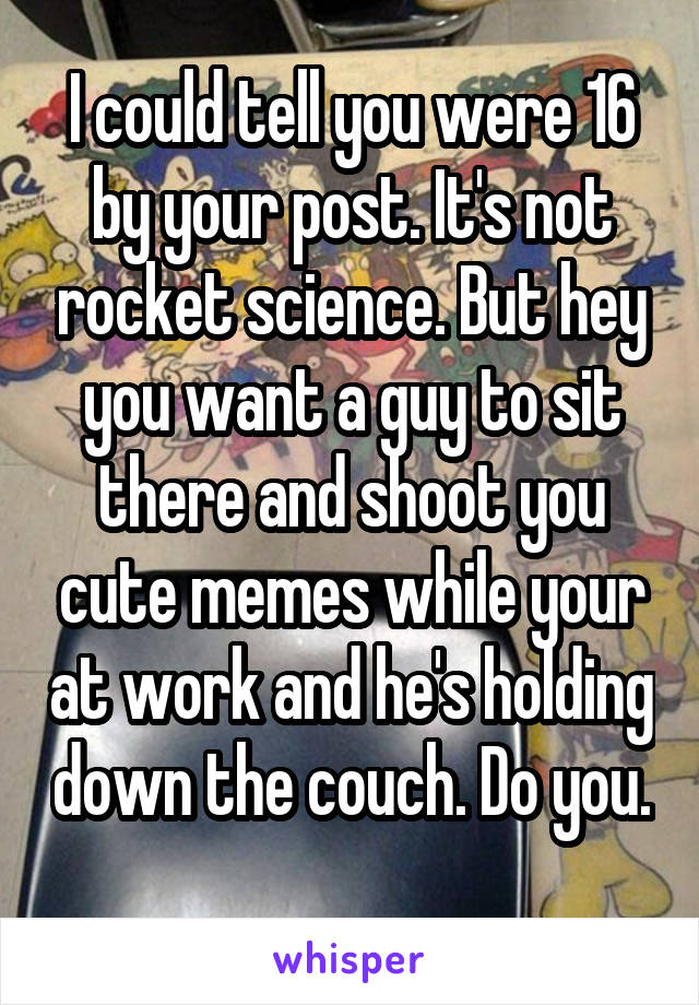 I could tell you were 16 by your post. It's not rocket science. But hey you want a guy to sit there and shoot you cute memes while your at work and he's holding down the couch. Do you. 