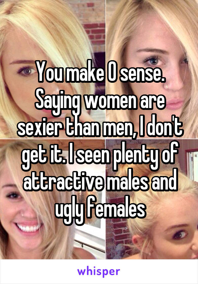 You make 0 sense. Saying women are sexier than men, I don't get it. I seen plenty of attractive males and ugly females