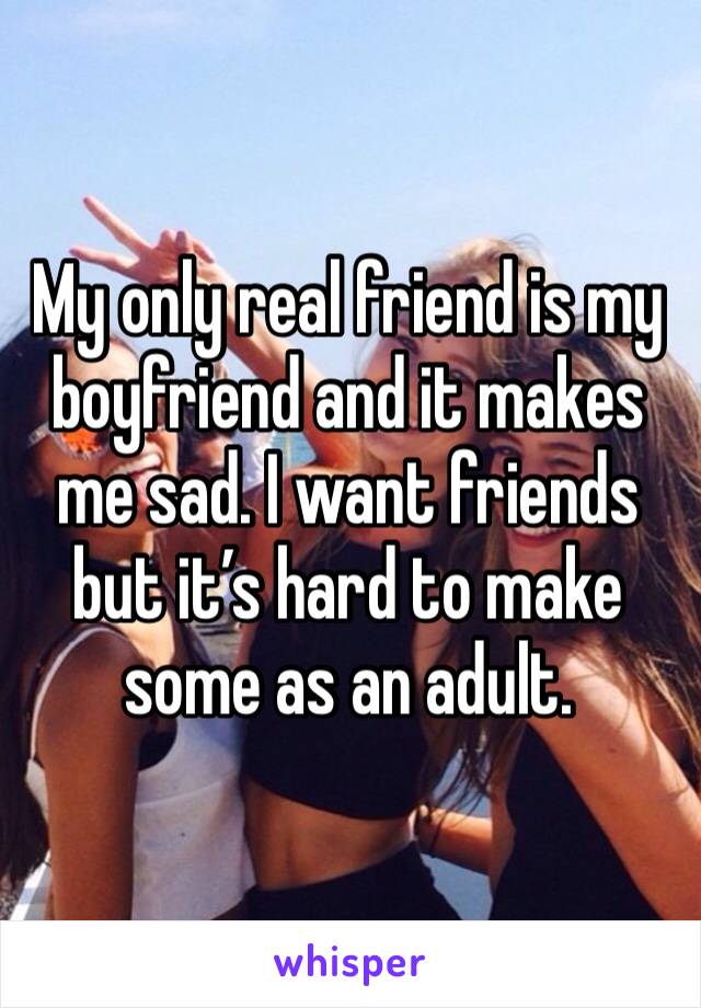 My only real friend is my boyfriend and it makes me sad. I want friends but it’s hard to make some as an adult.