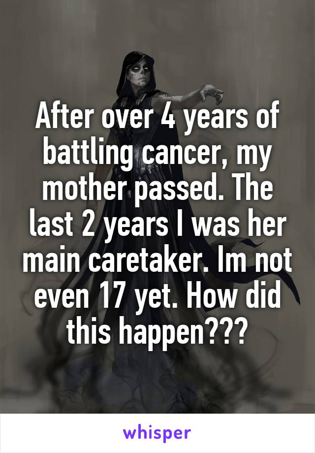 After over 4 years of battling cancer, my mother passed. The last 2 years I was her main caretaker. Im not even 17 yet. How did this happen???