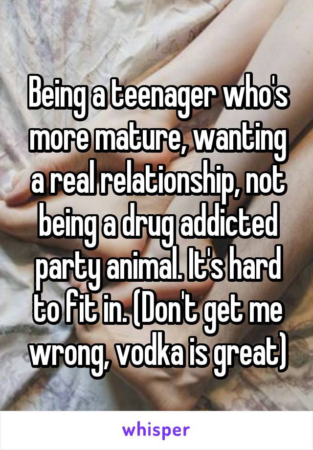 Being a teenager who's more mature, wanting a real relationship, not being a drug addicted party animal. It's hard to fit in. (Don't get me wrong, vodka is great)