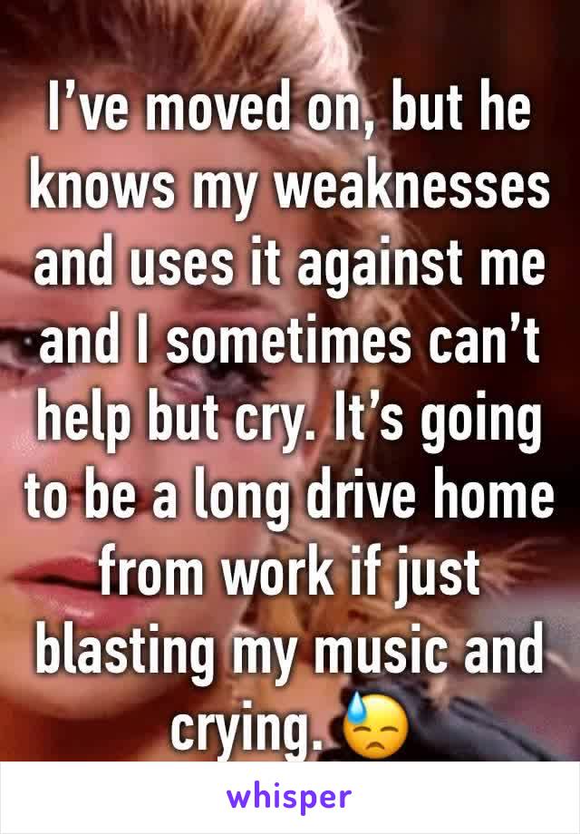 I’ve moved on, but he knows my weaknesses and uses it against me and I sometimes can’t help but cry. It’s going to be a long drive home from work if just blasting my music and crying. 😓