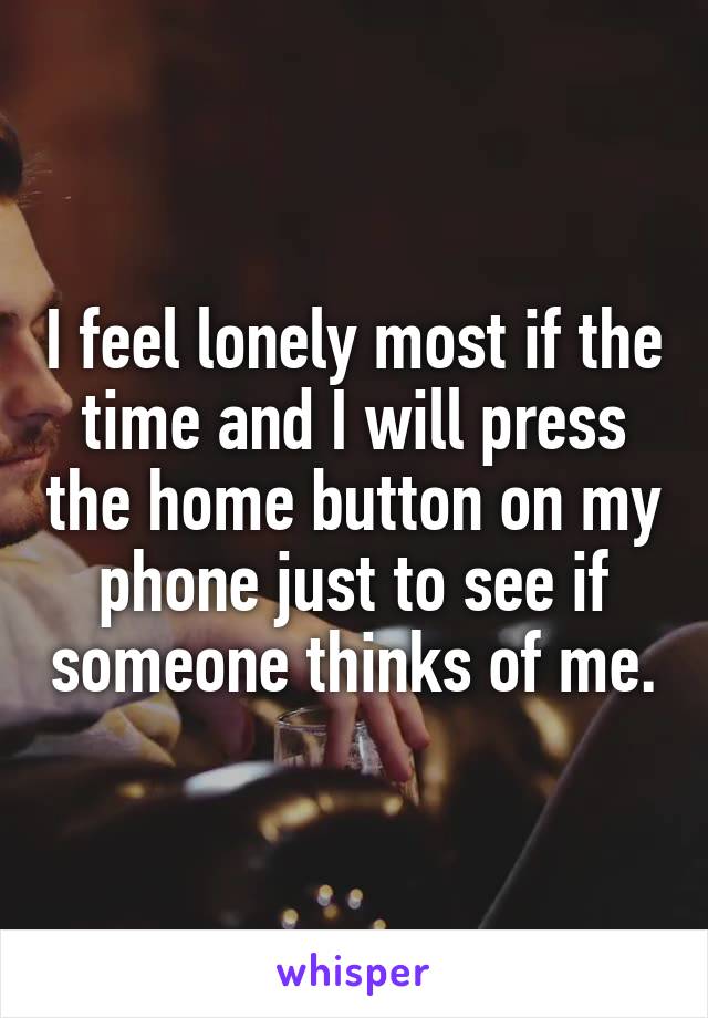 I feel lonely most if the time and I will press the home button on my phone just to see if someone thinks of me.