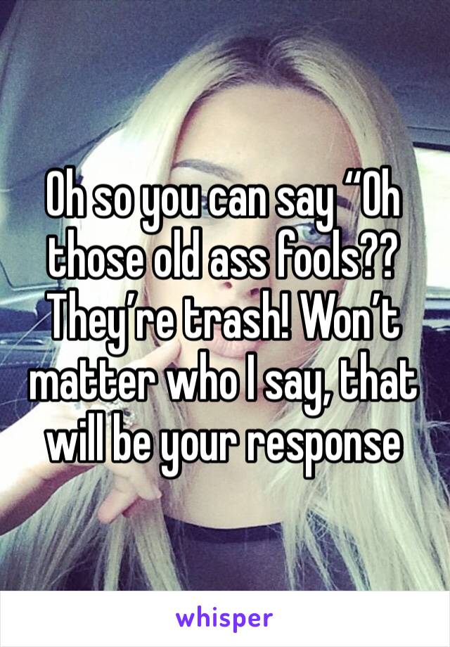 Oh so you can say “Oh those old ass fools?? They’re trash! Won’t matter who I say, that will be your response 