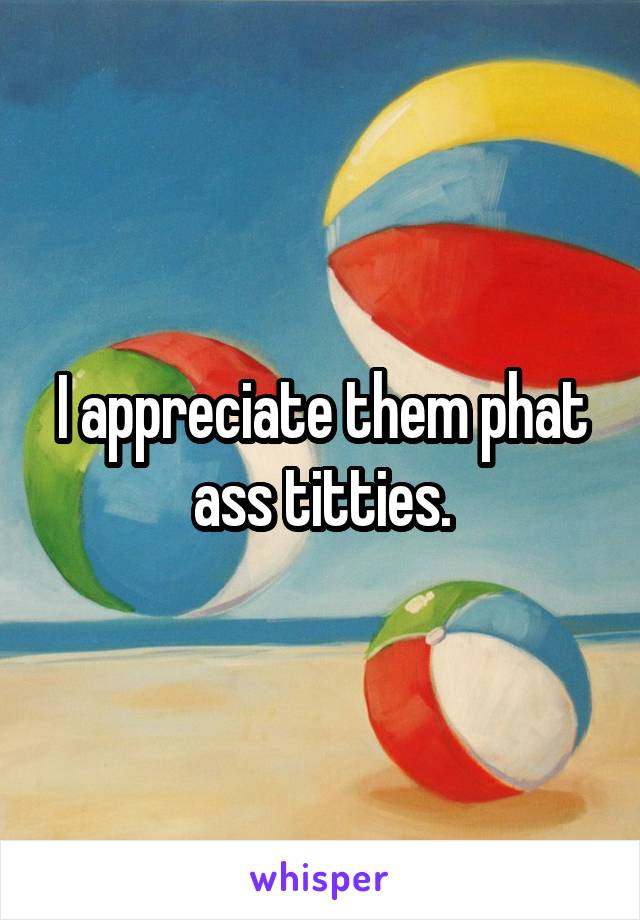 I appreciate them phat ass titties.