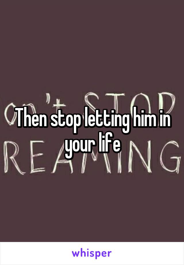 Then stop letting him in your life
