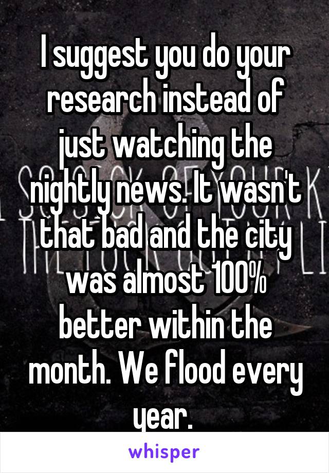 I suggest you do your research instead of just watching the nightly news. It wasn't that bad and the city was almost 100% better within the month. We flood every year. 