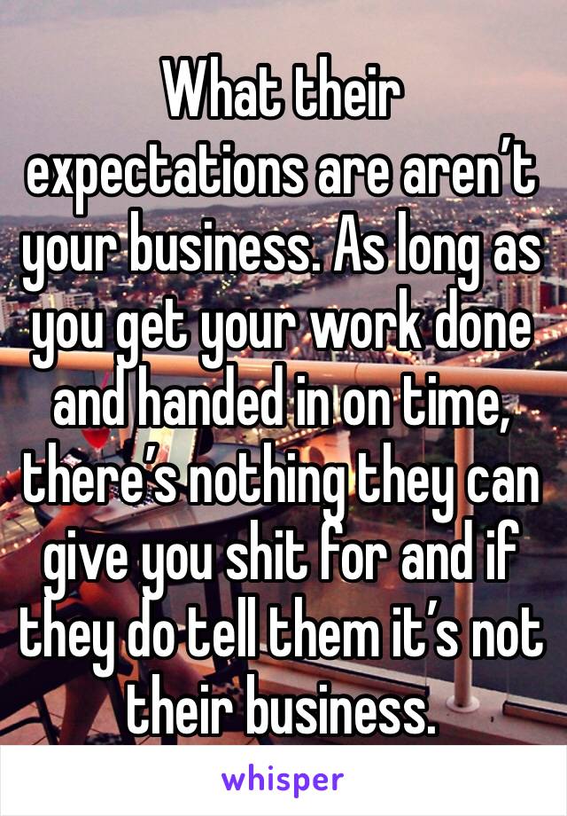 What their expectations are aren’t your business. As long as you get your work done and handed in on time, there’s nothing they can give you shit for and if they do tell them it’s not their business.