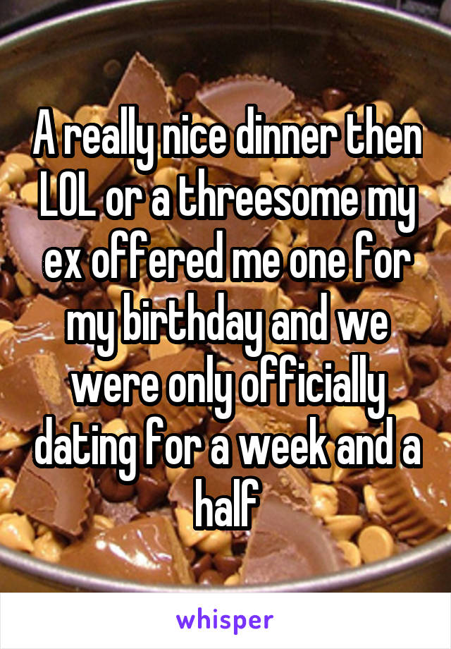 A really nice dinner then LOL or a threesome my ex offered me one for my birthday and we were only officially dating for a week and a half