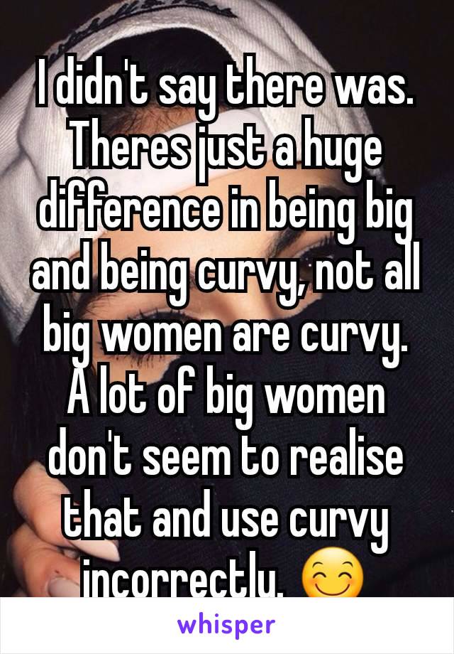 I didn't say there was. Theres just a huge difference in being big and being curvy, not all big women are curvy. A lot of big women don't seem to realise that and use curvy incorrectly. 😊