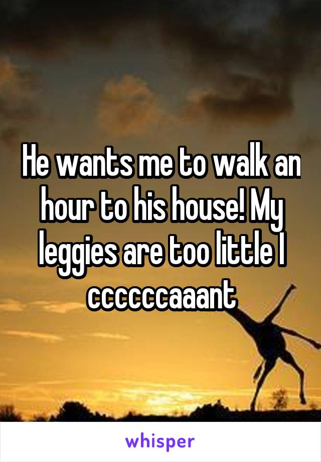 He wants me to walk an hour to his house! My leggies are too little I ccccccaaant