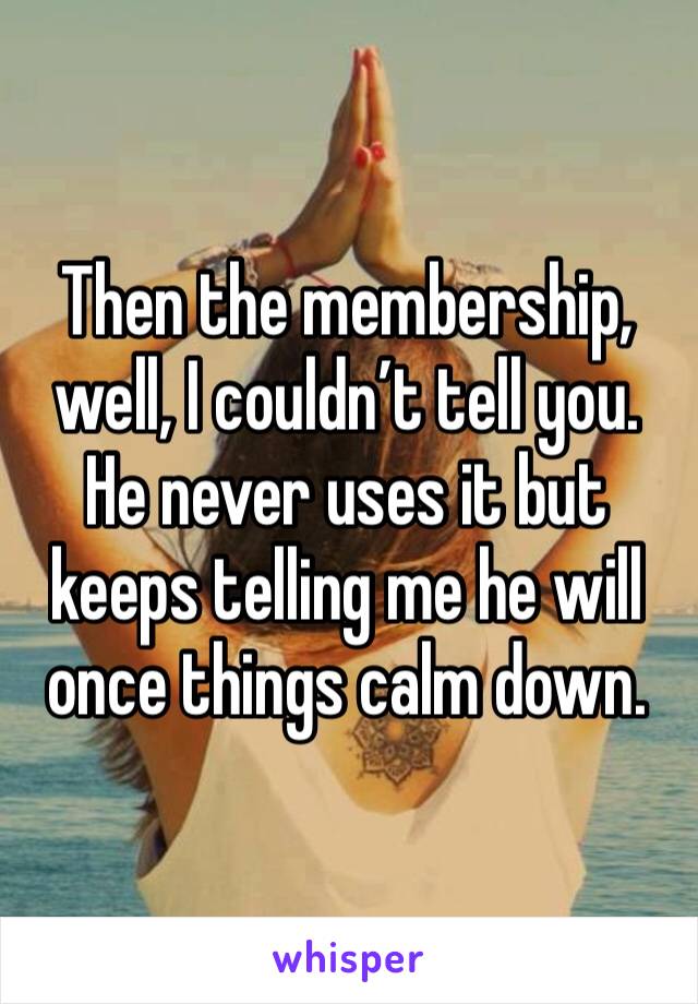 Then the membership, well, I couldn’t tell you. He never uses it but keeps telling me he will once things calm down. 